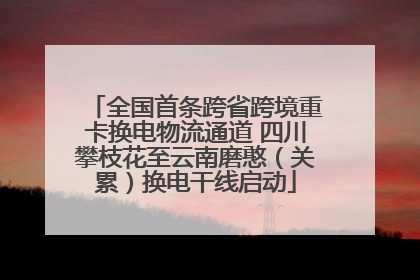 全国首条跨省跨境重卡换电物流通道 四川攀枝花至云南磨憨（关累）换电干线启动