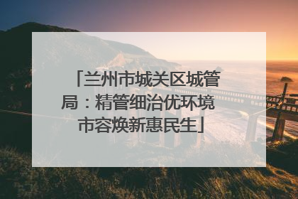 兰州市城关区城管局：精管细治优环境 市容焕新惠民生