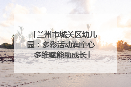 兰州市城关区幼儿园：多彩活动润童心 多维赋能助成长