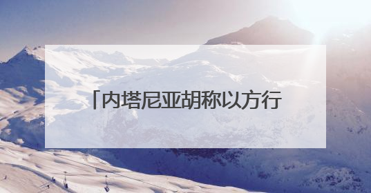 内塔尼亚胡称以方行动不会停止 正有系统地摧毁伊朗核目标