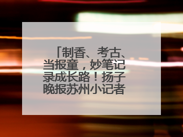 制香、考古、当报童，妙笔记录成长路！扬子晚报苏州小记者特刊焕新登场