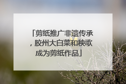剪纸推广非遗传承，胶州大白菜和秧歌成为剪纸作品