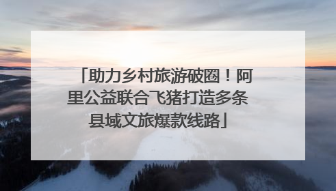 助力乡村旅游破圈！阿里公益联合飞猪打造多条县域文旅爆款线路