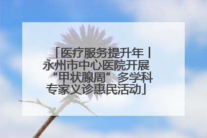 医疗服务提升年丨永州市中心医院开展“甲状腺周”多学科专家义诊惠民活动