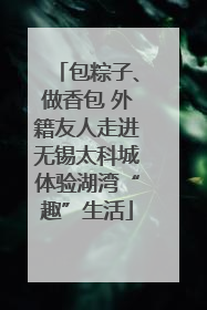 包粽子、做香包 外籍友人走进无锡太科城体验湖湾“趣”生活