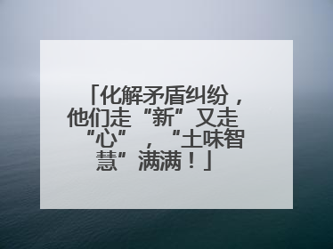 化解矛盾纠纷，他们走“新”又走“心”，“土味智慧”满满！