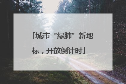 城市“绿肺”新地标，开放倒计时