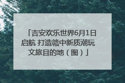 吉安欢乐世界6月1日启航 打造赣中新质潮玩文旅目的地（图）