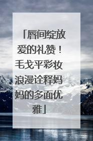 唇间绽放爱的礼赞！毛戈平彩妆浪漫诠释妈妈的多面优雅