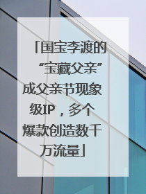 国宝李渡的“宝藏父亲”成父亲节现象级IP，多个爆款创造数千万流量