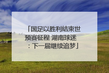 国足以胜利结束世预赛征程 湖南球迷：下一届继续追梦