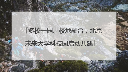 多校一园、校地融合，北京未来大学科技园启动共建