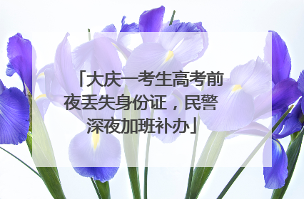 大庆一考生高考前夜丢失身份证，民警深夜加班补办
