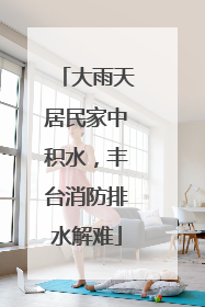 大雨天居民家中积水，丰台消防排水解难