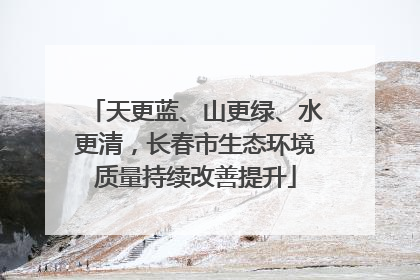 天更蓝、山更绿、水更清，长春市生态环境质量持续改善提升