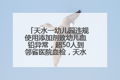天水一幼儿园违规使用添加剂致幼儿血铅异常，超50人到邻省医院血检，天水派专员到西安协助