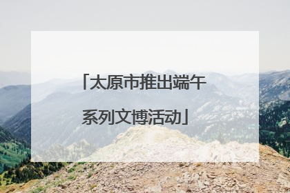 太原市推出端午系列文博活动