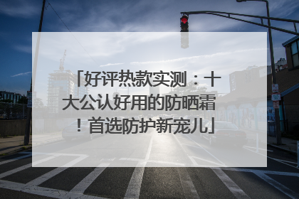 好评热款实测：十大公认好用的防晒霜！首选防护新宠儿