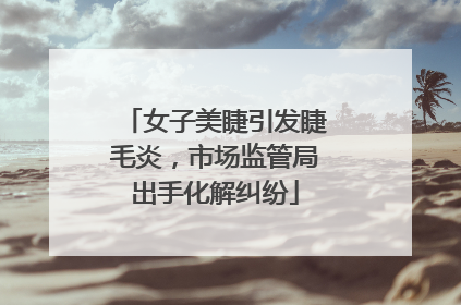 女子美睫引发睫毛炎，市场监管局出手化解纠纷