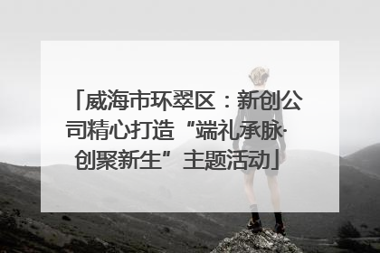 威海市环翠区：新创公司精心打造“端礼承脉·创聚新生”主题活动