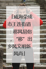 威海荣成市王连街道：移风易俗，“移”出乡风文明新风尚