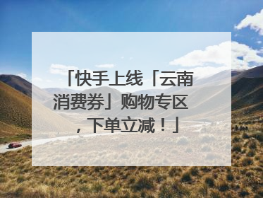 快手上线「云南消费券」购物专区，下单立减！