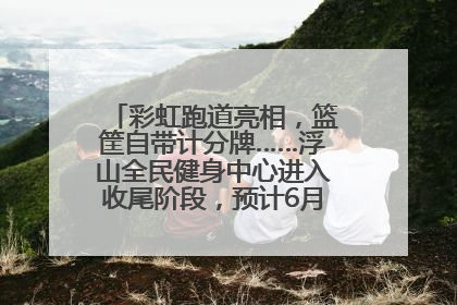 彩虹跑道亮相，篮筐自带计分牌……浮山全民健身中心进入收尾阶段，预计6月30日试运营
