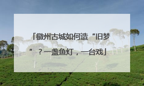 徽州古城如何造“旧梦”？一盏鱼灯，一台戏