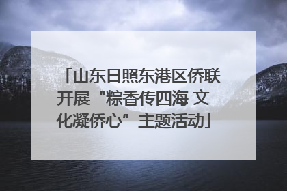 山东日照东港区侨联开展“粽香传四海 文化凝侨心”主题活动