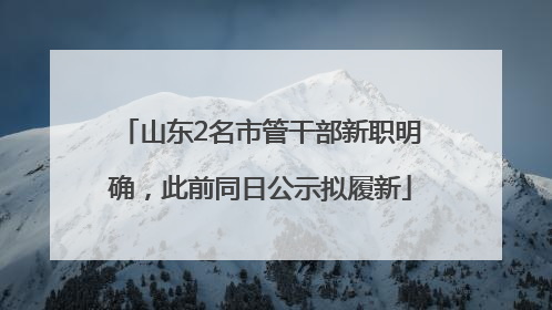 山东2名市管干部新职明确，此前同日公示拟履新