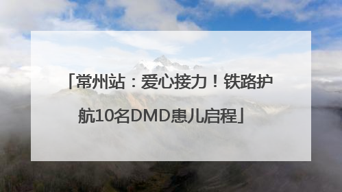 常州站：爱心接力！铁路护航10名DMD患儿启程