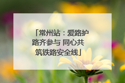 常州站：爱路护路齐参与 同心共筑铁路安全线