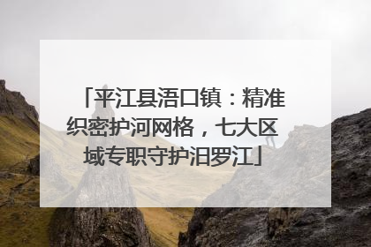 平江县浯口镇：精准织密护河网格，七大区域专职守护汨罗江