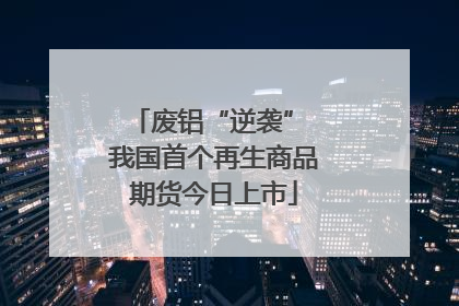 废铝“逆袭” 我国首个再生商品期货今日上市