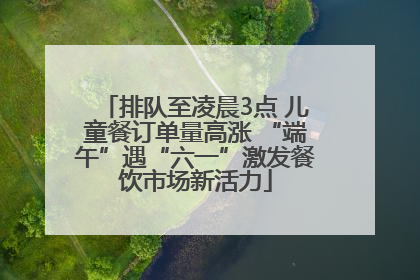 排队至凌晨3点 儿童餐订单量高涨 “端午”遇“六一”激发餐饮市场新活力