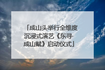 成山头举行全维度沉浸式演艺《东寻·成山赋》启动仪式