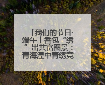 我们的节日·端午丨香包“绣”出共富图景：青海湟中青绣竞技“针”功夫点亮乡村