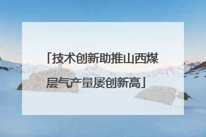 技术创新助推山西煤层气产量屡创新高