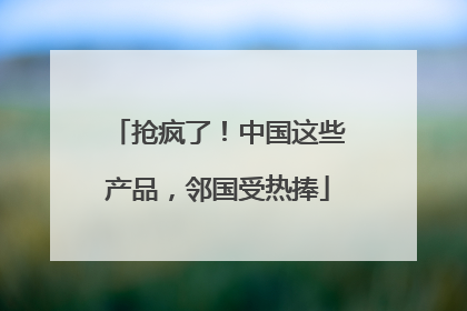 抢疯了！中国这些产品，邻国受热捧