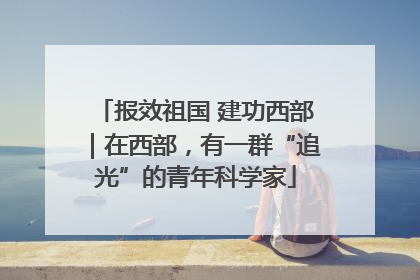 报效祖国 建功西部｜在西部，有一群“追光”的青年科学家