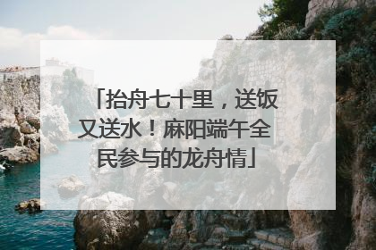 抬舟七十里，送饭又送水！麻阳端午全民参与的龙舟情