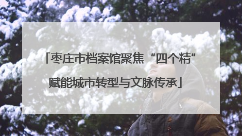 枣庄市档案馆聚焦“四个精” 赋能城市转型与文脉传承