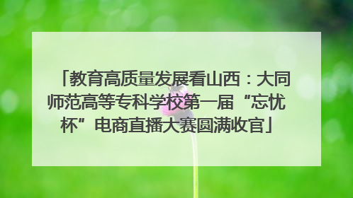 教育高质量发展看山西：大同师范高等专科学校第一届“忘忧杯”电商直播大赛圆满收官