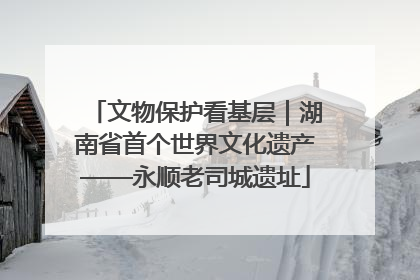 文物保护看基层｜湖南省首个世界文化遗产——永顺老司城遗址