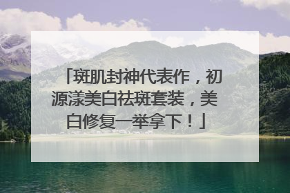 斑肌封神代表作，初源漾美白祛斑套装，美白修复一举拿下！