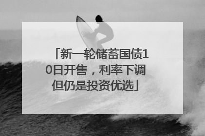 新一轮储蓄国债10日开售，利率下调但仍是投资优选