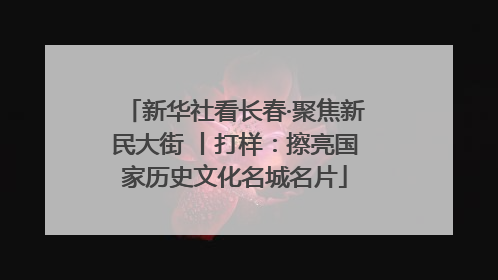 新华社看长春·聚焦新民大街 丨打样：擦亮国家历史文化名城名片
