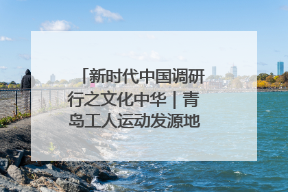 新时代中国调研行之文化中华｜青岛工人运动发源地红色文化浸人心