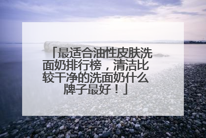 最适合油性皮肤洗面奶排行榜，清洁比较干净的洗面奶什么牌子最好！