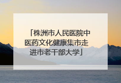 株洲市人民医院中医药文化健康集市走进市老干部大学